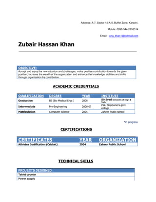 Address: A-7, Sector 15-A-5, Buffer Zone, Karachi.

                                                                                 Mobile: 0092-344-2652314

                                                                        Email: eng_khan1@hotmail.com


Zubair Hassan Khan



OBJECTIVE:
Accept and enjoy the new situation and challenges, make positive contribution towards the given
position, increase the wealth of the organization and enhance the knowledge, abilities and skills
through organization by contribution.


                              ACADEMIC CREDENTIALS

QUALIFICATION              DEGREE                       YEAR             INSTITUTE
Graduation                 BS (Bio Medical Engr.)       2008             Sir Syed University of Engr. &
                                                                         Tech.
                                                                         Pak. Shipowners govt.
Intermediate               Pre-Engineering              2006-07
                                                                         collage
Matriculation              Computer Science             2005             Zaheer Public school



                                                                                               *in progress


                                     CERTIFICATIONS

CERTIFICATES                                          YEAR             ORGANIZATION
Athletes Certification (Cricket)                      2004             Zaheer Public School




                                   TECHNICAL SKILLS

PROJECTS DESIGNED
Tablet counter
Power supply
 