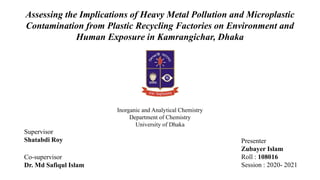 Presenter
Zubayer Islam
Roll : 108016
Session : 2020- 2021
Assessing the Implications of Heavy Metal Pollution and Microplastic
Contamination from Plastic Recycling Factories on Environment and
Human Exposure in Kamrangichar, Dhaka
Inorganic and Analytical Chemistry
Department of Chemistry
University of Dhaka
Supervisor
Shatabdi Roy
Co-supervisor
Dr. Md Safiqul Islam
 