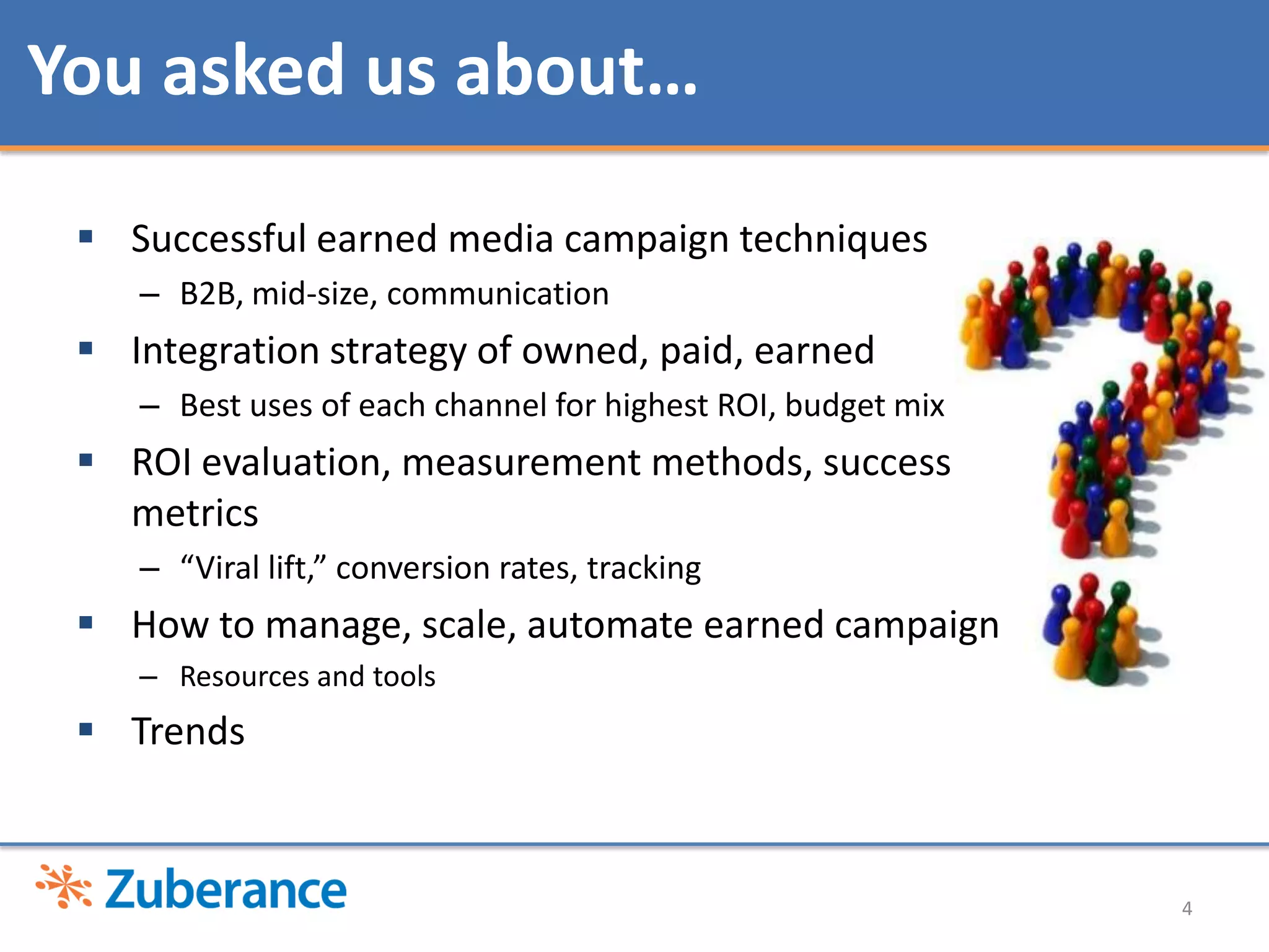 4Successful earned media campaign techniquesB2B, mid-size,communication Integration strategy of owned, paid, earnedBest uses of each channel for highest ROI, budget mixROI evaluation, measurement methods, success metrics“Viral lift,” conversion rates, trackingHow to manage, scale, automate earned campaignResources and toolsTrendsYou asked us about…
