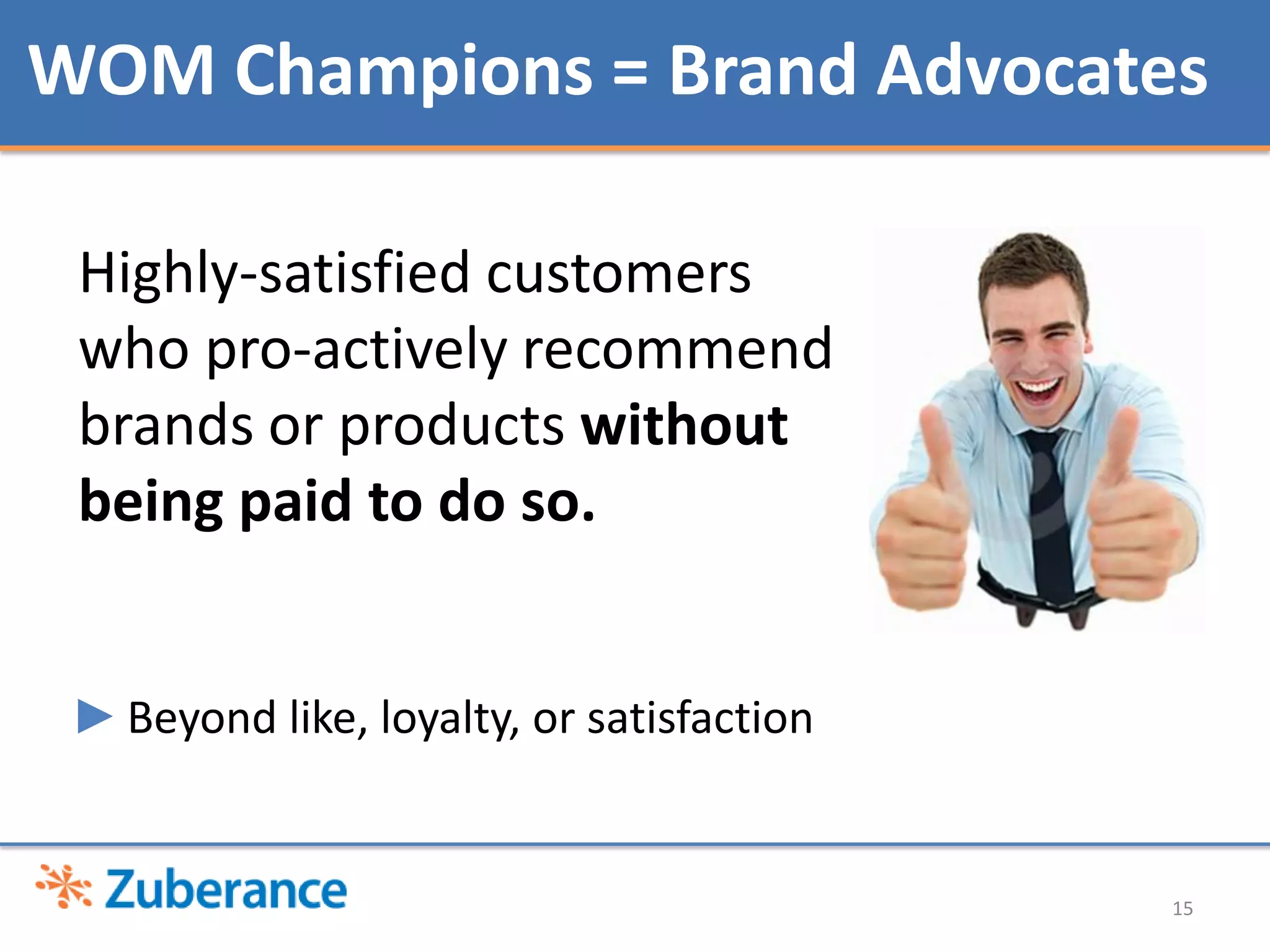WOM Champions = Brand Advocates

 Highly-satisfied customers
 who pro-actively recommend
 brands or products without
 being paid to do so.


 ►Beyond like, loyalty, or satisfaction


                                          15
 