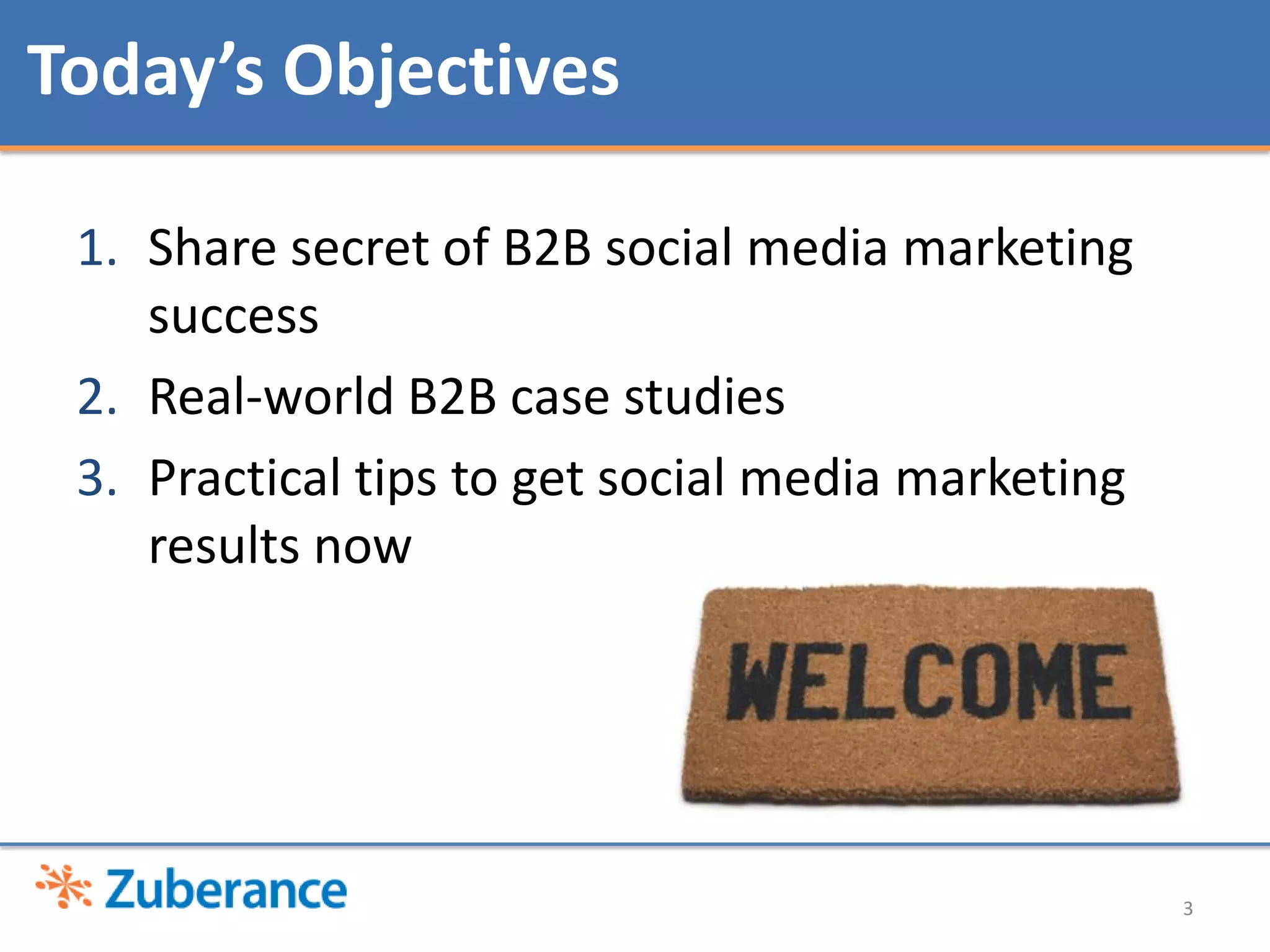 Today’s Objectives

 1. Share secret of B2B social media marketing
    success
 2. Real-world B2B case studies
 3. Practical tips to get social media marketing
    results now




                                                   3
 