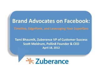 Brand	
  Advocates	
  on	
  Facebook:	
  
Timeline,	
  EdgeRank,	
  and	
  Leveraging	
  Your	
  Superfans	
  


 Tami	
  Bhaumik,	
  Zuberance	
  VP	
  of	
  Customer	
  Success	
  
         ScoE	
  Meldrum,	
  Pollin8	
  Founder	
  &	
  CEO 	
  
                          April	
  18,	
  2012	
  
 