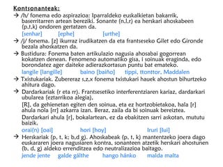 Kontsonanteak:
 /h/ fonema edo aspirazioa: Iparraldeko euskalkietan bakarrik,
  baserritarren artean bereziki. Sonante (n,l,r) ea herskari ahoskabeen
  (p,t,k) ondoren gertatzen da.
  [senhar]        [ephe]            [urthe]
 /j/ fonema. [z] ikurraz irudikatzen da eta frantseseko Gilet edo Gironde
  bezala ahoskatzen da.
 Bustidura: Fonema baten artikulazio nagusia ahosabai gogorrean
  kokatzen denean. Fenomeno automatiko gisa, i soinuak eraginda, edo
  borondatez ager daiteke adierazkortasun puntu bat emateko.
  langile [langille]       baino [baiño]     tippi, ttonttor, Maddalen
 Txistukariak. Zubereraz s,z,x fonema txistukari hauek ahostun bihurtzeko
  ahitura dago.
 Dardarkariak (r eta rr). Frantsesetiko interferentziaren kariaz, dardarkari
  ubularea (eztarrikoa alegia),
  [R], da gehienetan egiten den soinua, eta ez hortzobietakoa, hala [r]
  ahula nola [rr] azkarra izan. Beraz, zaila da bi soinuak bereiztea.
  Dardarkari ahula [r], bokalartean, ez da ebakitzen sarri askotan, mututu
  baizik.
  orai(n) [oai]            hori [hoy]                  Iruri [Iui]
 Herskariak (p, t, k; b,d g). Ahoskabeak (p, t, k) mantentzeko joera dago
  euskararen joera nagusiaren kontra, sonanteen atzetik herskari ahostunen
  (b, d, g) aldeko errenditzea edo neutralizazioa baitago.
  jende jente galde gálthe          hango hánko        malda malta
 