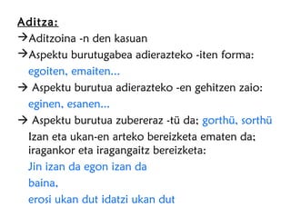 Aditza:
Aditzoina -n den kasuan
Aspektu burutugabea adierazteko -iten forma:
 egoiten, emaiten...
 Aspektu burutua adierazteko -en gehitzen zaio:
 eginen, esanen...
 Aspektu burutua zubereraz -tü da; gorthü, sorthü
 Izan eta ukan-en arteko bereizketa ematen da;
 iragankor eta iragangaitz bereizketa:
 Jin izan da egon izan da
 baina,
 erosi ukan dut idatzi ukan dut
 
