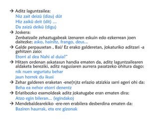 Aditz laguntzailea:
  Niz zait deizü (dizu) düt
  Hiz zaikü deit (dit) ...
  Da zaizü deikü (digu)
 Joskera:
  Zenbatzaile zehaztugabeak izenaren eskuin edo ezkerrean joen
  daitezke; asko, hainitz, frango, deus...
 Galde perpausetan , Bai/ Ez erako galderetan, jokaturiko aditzari -a
  gehitzen zaio:
  Etorri al dea Nahi al duia?”
 Hitzen ordenan askatasun handia ematen da, aditz laguntzailearen
  aldaketa bereziki, aditz nagusiaren aurrera pasatzeko ohitura dago:
  nik nuen segurtatu behar
  jaun horrek du ikusi
 Zehar galderen eraketan -ene(n)tz erlazio atzizkia sarri ageri ohi da:
  Beha ea nehor etorri denentz
 Erlatibozko esamoldeak aditz jokatugabe eran ematen dira:
  Atzo egin bileran... (egindako)
 Mendebaldearekiko -ere-ren erabilera desberdina ematen da:
  Baziren haurrak, eta ere gizonak
 