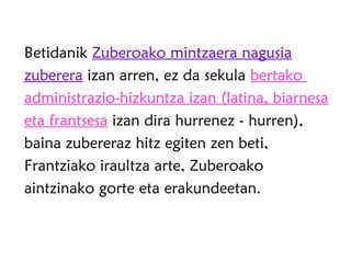 Betidanik Zuberoako mintzaera nagusia
zuberera izan arren, ez da sekula bertako
administrazio-hizkuntza izan (latina, biarnesa
eta frantsesa izan dira hurrenez - hurren),
baina zubereraz hitz egiten zen beti,
Frantziako iraultza arte, Zuberoako
aintzinako gorte eta erakundeetan.
 