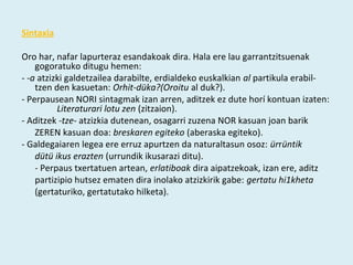 Sintaxia

Oro har, nafar lapurteraz esandakoak dira. Hala ere lau garrantzitsuenak 
    gogoratuko ditugu hemen:
- -a atzizki galdetzailea darabilte, erdialdeko euskalkian al partikula erabil­
    tzen den kasuetan: Orhit-düka?(Oroitu al duk?).
­ Perpausean NORI sintagmak izan arren, aditzek ez dute horí kontuan izaten:
          Literaturari lotu zen (zitzaion).
­ Aditzek -tze- atzizkia dutenean, osagarri zuzena NOR kasuan joan barik
    ZEREN kasuan doa: breskaren egiteko (aberaska egiteko).
­ Galdegaiaren legea ere erruz apurtzen da naturaltasun osoz: ürrüntik
    dütü ikus erazten (urrundik ikusarazi ditu).
    ­ Perpaus txertatuen artean, erlatiboak dira aipatzekoak, izan ere, aditz
    partizipio hutsez ematen dira inolako atzizkirik gabe: gertatu hi1kheta
    (gertaturiko, gertatutako hilketa).
 
 
 