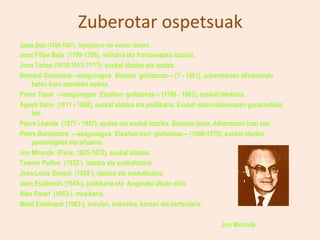 Zuberotar ospetsuak
Jakes Bela (1586-1667), legegizona eta euskal idazlea.
Joan Filipe Bela (1709-1796), militarra eta frantsesezko idazlea.
Joan Tartas (1610/1612-????), euskal idazlea eta apaiza.
Bernard Goienetxe—ezagunagoa Matalas goitizenaz— (? - 1661), zuberotarren altxamendu
    baten buru izandako apaiza.
Pierre Topet —ezagunagoa Etxahun goitizenaz— (1786 - 1862), euskal olerkaria.
Agosti Xaho (1811 - 1858), euskal idazlea eta politikaria. Euskal nazionalismoaren gurasoetako
    bat.
Pierre Lhande (1877 - 1957), apaiza eta euskal idazlea. Baionan jaioa, Atharratzen hazi zen.
Pierre Bordazarre —ezagunagoa Etxahun-Iruri goitizenaz— (1908-1979), euskal idazlea,
    pastoralgilea eta artzaina.
Jon Mirande (Paris, 1925-1972), euskal idazlea.
Txomin Peillen (1932-), idazlea eta euskaltzaina.
Jean-Louis Davant (1935-), idazlea eta euskaltzaina.
Jean Espilondo (1948-), politikaria eta Angeluko alkate ohia.
Niko Etxart (1953-), musikaria.
Mixel Etxekopar (1963-), txirulari, irakaslea, kantari eta bertsolaria.

                                                                        Jon Mirande
 