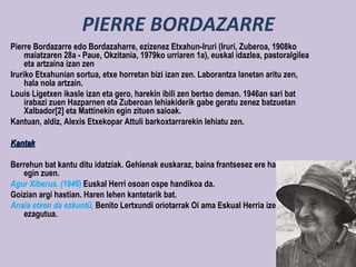 PIERRE BORDAZARRE
Pierre Bordazarre edo Bordazaharre, ezizenez Etxahun-Iruri (Iruri, Zuberoa, 1908ko
     maiatzaren 28a - Paue, Okzitania, 1979ko urriaren 1a), euskal idazlea, pastoralgilea
     eta artzaina izan zen
Iruriko Etxahunian sortua, etxe horretan bizi izan zen. Laborantza lanetan aritu zen,
     hala nola artzain.
Louis Ligetxen ikasle izan eta gero, harekin ibili zen bertso deman. 1946an sari bat
     irabazi zuen Hazparnen eta Zuberoan lehiakiderik gabe geratu zenez batzuetan
     Xalbador[2] eta Mattinekin egin zituen saioak.
Kantuan, aldiz, Alexis Etxekopar Attuli barkoxtarrarekin lehiatu zen.

Kantak

Berrehun bat kantu ditu idatziak. Gehienak euskaraz, baina frantsesez ere hainbat
   egin zuen.
Agur Xiberua. (1946) Euskal Herri osoan ospe handikoa da.
Goizian argi hastian. Haren lehen kantetarik bat.
Anaia etxen da ezkuntü, Benito Lertxundi oriotarrak Oi ama Eskual Herria izenburuaz
   ezagutua.
 