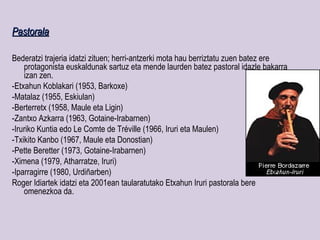 Pastorala

Bederatzi trajeria idatzi zituen; herri-antzerki mota hau berriztatu zuen batez ere
    protagonista euskaldunak sartuz eta mende laurden batez pastoral idazle bakarra
    izan zen.
-Etxahun Koblakari (1953, Barkoxe)
-Matalaz (1955, Eskiulan)
-Berterretx (1958, Maule eta Ligin)
-Zantxo Azkarra (1963, Gotaine-Irabarnen)
-Iruriko Kuntia edo Le Comte de Tréville (1966, Iruri eta Maulen)
-Txikito Kanbo (1967, Maule eta Donostian)
-Pette Beretter (1973, Gotaine-Irabarnen)
-Ximena (1979, Atharratze, Iruri)
-Iparragirre (1980, Urdiñarben)
Roger Idiartek idatzi eta 2001ean taularatutako Etxahun Iruri pastorala bere
    omenezkoa da.
 