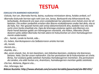 TESTUA
ESKIULAZ ETA BIARNOKO HIZKUNTZEZ
-Eskiula, hori zer, Biarnoko herria, baina, euskaraz mintzatzen dena, holako zerbait, ez?
-Biarnoko bizkunde herrian egin nahi izan zen, beraz, Barkoxerik eta Atharratzerik eta,
    beharbada, Amiküzerik ere joan ziren eüskaldünak hor plantatü ziren hütsik ziren lür eli
    batetan. Eta ordian zonbaitek erraiten düe Biarno eüskaldünaren ondar bat dela, eta ez
    da hala, hor. Hor gaüzak hanitx aski ontsa dokümentatürik dira, badakie noiz eta nola
    sortü ziren horko etxaltiak eta. Egia da lehenago eüskaraz egiten zela Biarnon ere.
    Parte handi batetan galdü zen hamargerren mentetik, eta heben, Xiberoko Ühaitz
    ibaiaren peko aldian Biarnoko herriak üdüriz bi hizkuntzetan ari ziren hamalaugerren
    mente ondarrealat.
-Zer... horiek, Landa ta horiek, edo...
-Ez, heben, Xarrikotapiaren eta Salbaterraren arteko herriak.
-Ah, horiek.
-Horiek eta...
-Azpilda, eta...
-Bai, zeren etxeek, hor, bi izen bazütüen, izen bikoitxa bazizüen, eüskaraz eta biarnesez,
    bietara. Hala. Eta ber erran-nahiarekin. Eta hor pentsatzen da bi hizkuntzetan ari zirela.
    Beraz, hor eüskara galdü zatekian hamalau-hamabosgerren mentetan. Eta pentsatzen
    da Landan, eta alde hortan ere, Aramitzen, hamabosgerren mentian galdü zatekiala.
-Eta hor, Akitania, Bigorre eta...
-Hor, lehenago, bai.
Bideoa ikusteko: http://www.ahotsak.com/urrustoi-larrabile/pasarteak/ula-002-031/
 