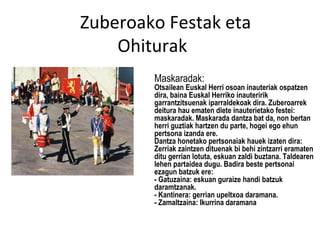Zuberoako Festak eta
    Ohiturak
        Maskaradak:
        Otsailean Euskal Herri osoan inauteriak ospatzen
        dira, baina Euskal Herriko inauteririk
        garrantzitsuenak iparraldekoak dira. Zuberoarrek
        deitura hau ematen diete inauterietako festei:
        maskaradak. Maskarada dantza bat da, non bertan
        herri guztiak hartzen du parte, hogei ego ehun
        pertsona izanda ere.
        Dantza honetako pertsonaiak hauek izaten dira:
        Zerriak zaintzen dituenak bi behi zintzarri eramaten
        ditu gerrian lotuta, eskuan zaldi buztana. Taldearen
        lehen partaidea dugu. Badira beste pertsonai
        ezagun batzuk ere:
        - Gatuzaina: eskuan guraize handi batzuk
        daramtzanak.
        - Kantinera: gerrian upeltxoa daramana.
        - Zamaltzaina: Ikurrina daramana
 