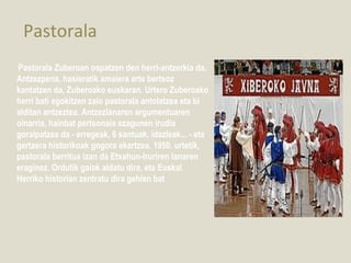 Pastorala
Pastorala Zuberoan ospatzen den herri-antzerkia da.
Antzezpena, hasieratik amaiera arte bertsoz
kantatzen da, Zuberoako euskaran. Urtero Zuberoako
herri bati egokitzen zaio pastorala antolatzea eta bi
alditan antzeztea. Antzezlanaren argumentuaren
oinarria, hainbat pertsonaia ezagunen irudia
goraipatzea da - erregeak, 6 santuak, idazleak... - eta
gertaera historikoak gogora ekartzea. 1950. urtetik,
pastorala berritua izan da Etxahun-Iruriren lanaren
eraginez. Ordutik gaiak aldatu dira, eta Euskal
Herriko historian zentratu dira gehien bat
 