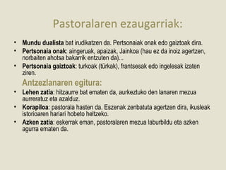 Pastoralaren ezaugarriak:
• Mundu dualista bat irudikatzen da. Pertsonaiak onak edo gaiztoak dira.
• Pertsonaia onak: aingeruak, apaizak, Jainkoa (hau ez da inoiz agertzen,
  norbaiten ahotsa bakarrik entzuten da)...
• Pertsonaia gaiztoak: turkoak (türkak), frantsesak edo ingelesak izaten
  ziren.
   Antzezlanaren egitura:
• Lehen zatia: hitzaurre bat ematen da, aurkeztuko den lanaren mezua
  aurreratuz eta azalduz.
• Korapiloa: pastorala hasten da. Eszenak zenbatuta agertzen dira, ikusleak
  istorioaren hariari hobeto heltzeko.
• Azken zatia: eskerrak eman, pastoralaren mezua laburbildu eta azken
  agurra ematen da.
 