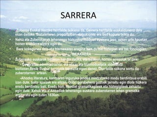 SARRERA
•   -Zuberoa Euskal Herriko herrialde txikiena da. Gainera herrialde euskaldunena dela
    esan daiteke. Biztaleriaren proportzioari dagokionez ere oso kopuru txikia du.
•   Nahiz eta Zuberotarrek lehenengo hizkuntza moduan euskara jaso, azken urte hauetan
    honen erabilera atzera egin du.
•    Bere kokagunea dela-eta biarnesaren eragina izan du bai hiztegian eta bai fonologian.
                          -------------------- BILAKAERA --------------------
•   Zuberoako euskarak batasun handia dauka, eta batasun horren arrazoiak bi dira:
       - Geografiaz,administrazioz, eta elizaz eta bizimoduetatik aldenduta
    bizitzean,Beste Euskal lurretatik bereizita egon denez. Oso talde sakona sortu da
    zuberotarren artean.
       -Ahozko literatura, kantuaren inguruko jendea mintzatzeko modu berdintsua erabili
    izan dute, baita apaizek ere elizan. Gutxi gorabehera guztiek jarraitu egin diote hizkera
    eredu berdintsu bati. Eredu hori, hainbat gramatikagileek eta hiztegigileek zehaztu
    egin dute. Xahok eta d’Abbadiek lehenengo euskera zuberotarren lehen gramaika
    argitaratu egin zuten 1836an.
 
