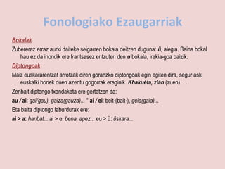Fonologiako Ezaugarriak
Bokalak
Zubereraz erraz aurki daiteke seigarren bokala deitzen duguna: ü, alegia. Baina bokal
    hau ez da inondik ere frantsesez entzuten den u bokala, irekia-goa baizik.
Diptongoak
Maiz euskararentzat arrotzak diren goranzko diptongoak egin egiten dira, segur aski
    euskalki honek duen azentu gogorrak eraginik. Khakuéta, zián (zuen). . .
Zenbait diptongo txandaketa ere gertatzen da:
au / ai: gai(gau), gaiza(gauza)... " ai / ei: beit-(bait-), geia(gaia)...
Eta baita diptongo laburdurak ere:
ai > a: hanbat... ai > e: bena, apez... eu > ü: üskara...
 