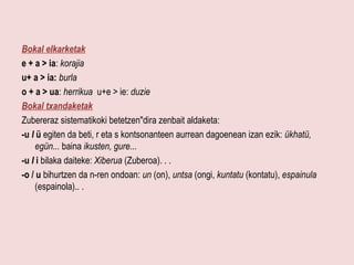 Bokal eIkarketak
e + a > ia: korajia
u+ a > ia: burla
o + a > ua: herrikua u+e > ie: duzie
Bokal txandaketak
Zubereraz sistematikoki betetzen"dira zenbait aldaketa:
-u l ü egiten da beti, r eta s kontsonanteen aurrean dagoenean izan ezik: ükhatü,
     egün... baina ikusten, gure...
-u I i bilaka daiteke: Xiberua (Zuberoa). . .
-o / u bihurtzen da n-ren ondoan: un (on), untsa (ongi, kuntatu (kontatu), espainula
     (espainola).. .
 