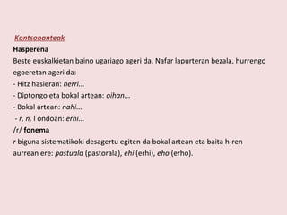 Kontsonanteak
Hasperena
Beste euskalkietan baino ugariago ageri da. Nafar lapurteran bezala, hurrengo
egoeretan ageri da:
- Hitz hasieran: herri...
- Diptongo eta bokal artean: oihan...
- Bokal artean: nahi...
 - r, n, l ondoan: erhi...
/r/ fonema
r biguna sistematikoki desagertu egiten da bokal artean eta baita h-ren
aurrean ere: pastuala (pastorala), ehi (erhi), eho (erho).
 