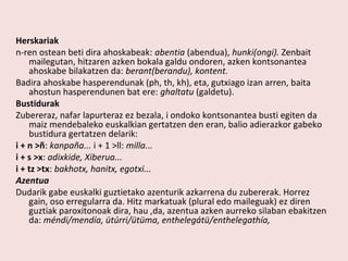 Herskariak
n-ren ostean beti dira ahoskabeak: abentia (abendua), hunki(ongi). Zenbait
    mailegutan, hitzaren azken bokala galdu ondoren, azken kontsonantea
    ahoskabe bilakatzen da: berant(berandu), kontent.
Badira ahoskabe hasperendunak (ph, th, kh), eta, gutxiago izan arren, baita
    ahostun hasperendunen bat ere: ghaltatu (galdetu).
Bustidurak
Zubereraz, nafar lapurteraz ez bezala, i ondoko kontsonantea busti egiten da
    maiz mendebaleko euskalkian gertatzen den eran, balio adierazkor gabeko
    bustidura gertatzen delarik:
i + n >ñ: kanpaña... i + 1 >ll: milla...
i + s >x: adixkide, Xiberua...
i + tz >tx: bakhotx, hanitx, egotxi...
Azentua
Dudarik gabe euskalki guztietako azenturik azkarrena du zubererak. Horrez
    gain, oso erregularra da. Hitz markatuak (plural edo maileguak) ez diren
    guztiak paroxitonoak dira, hau ,da, azentua azken aurreko silaban ebakitzen
    da: méndi/mendía, ütúrri/ütüma, enthelegátü/enthelegathía,
 