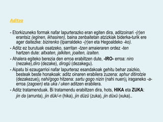 Aditza

- Etorkizuneko formak nafar lapurterazko eran egiten dira, aditzoinari -(r)en
    erantsiz (eginen, ikhasiren), baina zenbaitetan atzizkiak biderka-turik ere
    ager daitezke: bizirenko (Iparraldeko -(r)en eta Hegoaldeko -ko).
- Aditz ez burutuak osatzeko, sarritan -tzen amaieraren ordez -ten
    hartzen dute: altxaten, jalkiten, joaiten, izaiten.
- Ahalera egiteko berezia den erroa erabiltzen dute, -IRO- erroa: niro
    (nezake),diro (dezake), dirogü (dezakegu).
- Aipatu bi ezaugarrioi nafar lapurteraz esandakoak gehitu behar zaizkio,
    besteak beste honakoak: aditz oinaren erabilera zuzena: aphur ditirotzie
    (dezakezue)¡ nahi/gogo hitzena: sartu gogo nizin (nahi nuen)¡ iraganeko -a-
    erroa (zagoen) eta uka / uken aditzen erabilera.
- Aditz tratamenduak. Bi tratamendu erabiltzen dira, hots, HIKA eta ZUKA:
    jin da (arrunta), jin dük/-n (hika), jin düzü (zuka), jin düxü (xuka)..
 