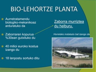 BIO-LEHORTZE PLANTA
 Aurretratamendu
biologiko-mekanikoaz
arduratuko da
 Zaborraren kopurua
%30ean gutxituko du
 40 milioi euroko kostua
izango du
 18 lanpostu sortuko ditu
Horrelako instalazio bat izango da.
Zaborra murriztea
du helburu.
 