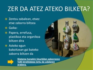 ZER DA ATEZ ATEKO BILKETA?
 Zentzu zabalean, etxez
etxe zaborra biltzea
 Gaika:
 Papera, errefusa,
plastikoa eta organikoa
biltzen dira
 Asteko egun
bakoitzean gai bateko
zaborra biltzen da
Sistema honekin Usurbilen zaborraren
%80 birziklatzea lortu da udalaren
arabera.
 