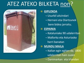 ATEZ ATEKO BILKETA non?
 GIPUZKOA
¬ Usurbil aitzindari
¬ Hernani eta Oiartzunek
bere bidea jarraitu.
 ESPAINIA
¬ Kataluniako 90 udalerritan
¬ Mallorka eta Asturiasko
herri banatan
 MUNDU MAILA
¬ Italian egin egiten da. 1800
udalerritan hain zuzen
¬ Danimarkan eta Irlandan
 