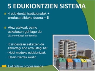 5 EDUKIONTZIEN SISTEMA
 4 edukiontzi tradizionalak +
errefusa bilduko duena = 5
 Atez atekoak baino
askatasun gehiago du
(Ez du ordutegi eta datarik)
· Ezinbestean eskatzen du
zabortegi edo erraustegi bat
· Hobi moduko edukiontziak
· Usain txarrak ekidin
Erdibideko proposamena
 