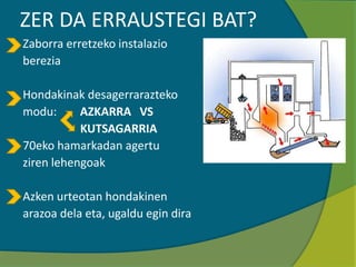 ZER DA ERRAUSTEGI BAT?
Zaborra erretzeko instalazio
berezia
Hondakinak desagerrarazteko
modu: AZKARRA VS
KUTSAGARRIA
70eko hamarkadan agertu
ziren lehengoak
Azken urteotan hondakinen
arazoa dela eta, ugaldu egin dira
 