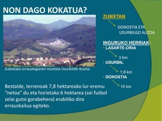 NON DAGO KOKATUA?
Zubietako erraustegiaren muntaia Usurbildik ikusita.
ZUBIETAN
DONOSTIA ETA
USURBILGO AUZOA
INGURUKO HERRIAK:
· LASARTE-ORIA
3 km
· USURBIL
1,9 km
· DONOSTIA
10 kmBestalde, terrenoak 7,8 hektareako lur-eremu
“netoa” du eta horietako 6 hektarea (sei futbol
zelai gutxi gorabehera) erabiliko dira
errauskailua egiteko.
 