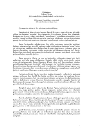 1	
 
Zubigintza
Dr Igor Calzada
Oxfordeko Unibertsitateko irakasle eta ikertzailea
[@berria eta @norabidea n argitaratua]
[2015eko Maiatzaren 22 eta 23an]
	
 
	
 
Gerra garaian, zubiak ei dira lehertarazten diren lehenak.
Hauteskundeak ditugu igande honetan. Euskal Herriratzen naizen honetan, alderdiak,
ohikoa (eta bestalde) ‘normalak’ diren jardunbide elektoralistetan ikusten ditut lubakituak.
Bozka eskuan (ia prest) dakart, hauteskunde ‘normalizatuek’ (oraindik) eragiten didaten poza,
ez-ohiko izateak harriduraz blaitzen nauelarik; indarkeria politikoaren tunelean igaro ditugun
pasarte ilun, disfuntzional, gatazkatsu, bideraezin eta malkartsuak oroitzen baditugu bederen.
Baina, Sarrionandia, politikagintzaz, bere ohiko maixutasun metaforiko sentziloaz
baliatuz, aritu zaigun bere agerraldi majikoan, euskal politikagintzari hustuketa ‘oteizar’ bat ez
ote zaion gertatu iradokitzen digu. Beharrezkoa al genuen indarkeriaren ekaitzaren ostean eta
bakearen barealdian, proposamen politiko estrategiko bat bideratzeko abagune bat? Guztiz.
Beharrezkoa, hauteskunde giroko alderdikeri/tribugintzatik haratago, hauteskunde ostean, ondo
probesten badugu gure alde denbora.
Bakea atzeraezin bihurtu eta gure herrigintzarako, ezinbestekoa dugun hizki larriz
egikaritzen hasi behar dugu politikagintza. Orotariko eduki politiko estrategikoak, guztien
artean adostu/desadosteko. Baina, Maiatzaren 24aren ostean zer? Sarrionandiaren hitzetan,
euskaldunak polikagintzan, ‘irrealistak’, ‘alferlan-zaleak’ eta ‘borrokalari prestuak’ omen gara.
Beraz, tribugintzaz haratago, ezberdintasunak ezberdintasun, zubigintzaz ekingo bagenio gure
herrigintzak beharrezkoa duen egunerokotasun eta politikagintza estrategikoaren uztarketa bati?
Zeintzuk izan beharko lukete, gure poxpolo, mailu eta karakola?
Nazioartean, Euskal Herria, historikoki zartatua izanagatik, biziberritzeko gaitasuna
etengabe erakusten duen lurralde bat bezala perzibitzen da. Anitza eta konplexua, horrek
dakarren aberastasunarekin. Hala ere, norabide ezberdinetan gezi gehiegi ditu. Ezberdintasunak
ondo ez kudeatzearen seinale. Ondorioz, herrigintzarako norabide estrategiko bateratu bat
kanalizatzeak kosta zaigu. Kanpotik, mapa bat, zatikatua, norabide ezberdinetara dihoazen mila
gezirekin bezala ikusten zaigu.
Zubigileek ekarri diote bakea Euskal Herriari. Agian, herrigintzari, hauteskundeen
ostean ere, mapa politiko gardena ikusten dugunean, guztien artean josi beharreko
proposamenak zirriborratzeko tenorea iritsiko zaio. Tribugintzatik haratago, egunerokotasun eta
politikagintza-estrategikoaz arduratuko den lan jardun mankomunatuari.
Zubirik gabe hiriak hil egiten diren era berean, zubirik gabe gizarteak ez dute arnasik
hartzen; hustuarazten ditugu. Erabakiak prestatzeko, zubien bidez, proposamenak egin behar
dira; horiek entzun, eztabaidatu, dudan jarri, ikasi eta ulertuz. Arrazoia izatearen ustearekin ez
da aski. Izan ere, epe luzeko eztabaidak beharko genituzke, hain epe luzeko ze, jakin beharko
genuke, inorena ez dela arrazoia, non eta ez den biona.
Igande honetatik aurrera, horretarako prestatzen hasi beharko ginateke, patxadaz eta
presarik gabe baina baita etenik gabe ere. Erabakitzeak suposatzen duen ardura eta eskubide
demokratiko gorenak, eskuez gain, buruak ere behar baititu: sinapsi jostunak, herrigintzarako
zubigileak.
 