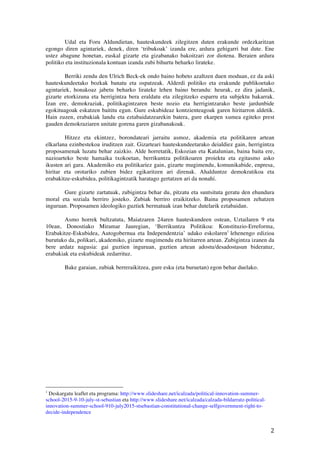 2	
 
Udal eta Foru Aldundietan, hauteskundeek zilegitzen duten erakunde ordezkaritzan
egongo diren agintariek, denek, diren ‘tribukoak’ izanda ere, ardura gehigarri bat dute. Ene
ustez abagune honetan, euskal gizarte eta gizabanako bakoitzari zor diotena. Beraien ardura
politiko eta instituzionala kontuan izanda zubi bihurtu beharko lirateke.
Berriki zendu den Ulrich Beck-ek ondo baino hobeto azaltzen duen moduan, ez da aski
hauteskundeetako bozkak banatu eta ospatzeak. Alderdi politiko eta erakunde publikoetako
agintariek, honakoaz jabetu beharko lirateke lehen baino berandu: heurak, ez dira jadanik,
gizarte etorkizuna eta herrigintza bera eraldatu eta zilegitzeko esparru eta subjektu bakarrak.
Izan ere, demokraziak, politikagintzaren beste nozio eta herrigintzarako beste jardunbide
egokituagoak eskatzen baititu egun. Gure eskubideaz kontzienteagoak garen hiritarron aldetik.
Hain zuzen, erabakiak landu eta eztabaidatzearekin batera, gure ekarpen xumea egiteko prest
gauden demokraziaren unitate gorena garen gizabanakoak.
Hitzez eta ekintzez, borondateari jarraitu asmoz, akademia eta politikaren artean
elkarlana ezinbestekoa iruditzen zait. Gizarteari hauteskundeetarako deialdiez gain, herrigintza
proposamenak luzatu behar zaizkio. Alde horretatik, Eskozian eta Katalunian, baina baita ere,
nazioarteko beste hamaika txokoetan, berrikuntza politikoaren proiektu eta egitasmo asko
ikusten ari gara. Akademiko eta politikariez gain, gizarte mugimendu, komunikabide, enpresa,
hiritar eta orotariko zubien bidez egikaritzen ari direnak. Ahalduntze demokratikoa eta
erabakitze-eskubidea, politikagintzatik haratago gertatzen ari da nonahi.
Gure gizarte zartatuak, zubigintza behar du, pitzatu eta suntsituta geratu den ehundura
moral eta soziala berriro josteko. Zubiak berriro eraikitzeko. Baina proposamen zehatzen
inguruan. Proposamen ideologiko guztiek bermatuak izan behar dutelarik eztabaidan.
Asmo horrek bultzatuta, Maiatzaren 24aren hauteskundeen ostean, Uztailaren 9 eta
10ean, Donostiako Miramar Jauregian, ‘Berrikuntza Politikoa: Konstituzio-Erreforma,
Erabakitze-Eskubidea, Autogobernua eta Independentzia’ udako eskolaren1
lehenengo edizioa
burutuko da, polikari, akademiko, gizarte mugimendu eta hiritarren artean. Zubigintza izanen da
bere ardatz nagusia: gai guztien inguruan, guztien artean adostu/desadostasunak bideratuz,
erabakiak eta eskubideak zedarrituz.
Bake garaian, zubiak berreraikitzea, gure esku (eta buruetan) egon behar duelako.
	
 	
 	
 	
 	
 	
 	
 	
 	
 	
 	
 	
 	
 	
 	
 	
 	
 	
 	
 	
 	
 	
 	
 	
 	
 	
 	
 	
 	
 	
 	
 	
 	
 	
 	
 	
 	
 	
 	
 	
 	
 	
 	
 	
 	
 	
 	
 	
 	
 	
 	
 	
 	
 	
 	
 	
 
1
Deskargatu leaflet eta programa: http://www.slideshare.net/icalzada/political-innovation-summer-
school-2015-9-10-july-st-sebastian eta http://www.slideshare.net/icalzada/calzada-bildarratz-political-
innovation-summer-school-910-july2015-stsebastian-constitutional-change-selfgovernment-right-to-
decide-independence
 