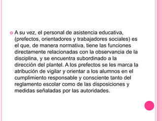    A su vez, el personal de asistencia educativa,
    (prefectos, orientadores y trabajadores sociales) es
    el que, de manera normativa, tiene las funciones
    directamente relacionadas con la observancia de la
    disciplina, y se encuentra subordinado a la
    dirección del plantel. A los prefectos se les marca la
    atribución de vigilar y orientar a los alumnos en el
    cumplimiento responsable y consciente tanto del
    reglamento escolar como de las disposiciones y
    medidas señaladas por las autoridades.
 