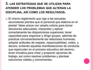 3. LAS ESTRATEGIAS QUE SE UTILIZAN PARA
ATENDER LOS PROBLEMAS QUE ALTERAN LA
DISCIPLINA, ASÍ COMO LOS RESULTADOS.

   El mismo reglamento que rige a las escuelas
    secundarias plantea que el personal que elabora en el
    plantel “debe actuar con amplio criterio para tomar
    decisiones adecuadas; interpretar y aplicar
    correctamente las disposiciones superiores; tener
    capacidad para organizar y dirigir grupos, además de
    practicar convenientemente las relaciones humanas;
    adoptar actitudes de respeto, responsabilidad, orden, y
    decoro, evitando aquellas manifestaciones de conducta
    que repercutan en el proceso educativo del alumno;
    tener iniciativa para crear y proponer opciones de
    trabajo, así como resolver problemas y plantear
    soluciones viables y convenientes.
 