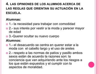 4. LAS OPINIONES DE LOS ALUMNOS ACERCA DE
LAS REGLAS QUE ORIENTAN SU ACTUACIÓN EN LA
ESCUELA.

Alumnas:
 1.- la necesidad para trabajar con comodidad
 2.- sus interés por vestir a la moda y parecer mayor
  de edad
 3.-Querer ocultar su nuevo cuerpo
Alumnos:
 1.- el desacuerdo se centra en querer estar a la
  moda con el cabello largo y el uso de aretes
 2.- respeto a las normas de patios y pasillo ambos
  sexos están de acuerdo la razones son: la
  conciencia que van adquiriendo ante los riesgos a
  los que están expuestos y el cumplir con lo
  aspectos de moralidad.
 