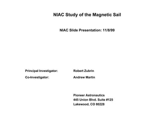 NIAC Study of the Magnetic Sail 
NIAC Slide Presentation: 11/8/99 
Pioneer Astronautics 
Principal Investigator: Robert Zubrin 
Co-Investigator: Andrew Martin 
Pioneer Astronautics 
445 Union Blvd. Suite #125 
Lakewood, CO 80228 
 