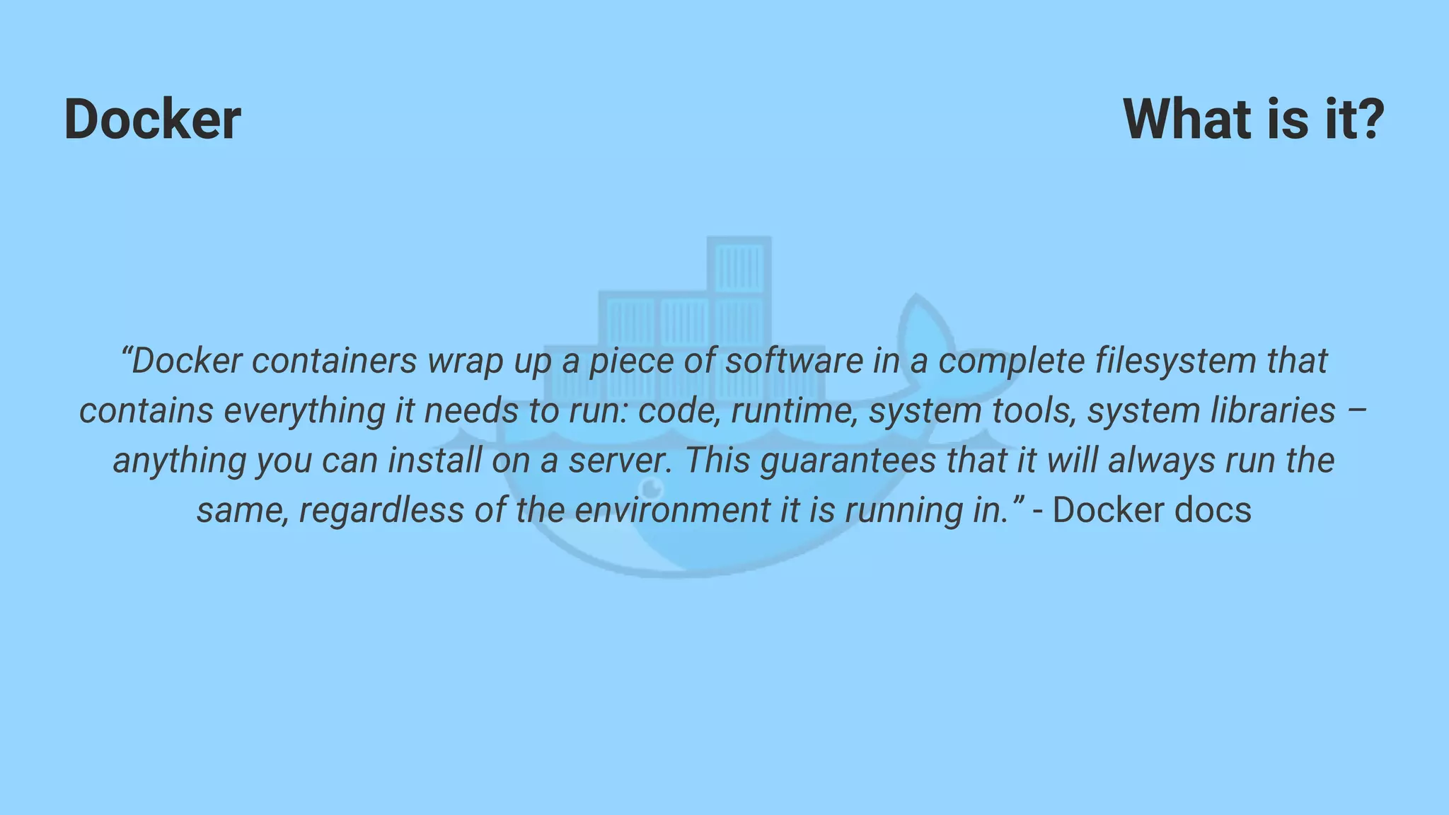 Docker
“Docker containers wrap up a piece of software in a complete filesystem that
contains everything it needs to run: code, runtime, system tools, system libraries –
anything you can install on a server. This guarantees that it will always run the
same, regardless of the environment it is running in.” - Docker docs
What is it?
 