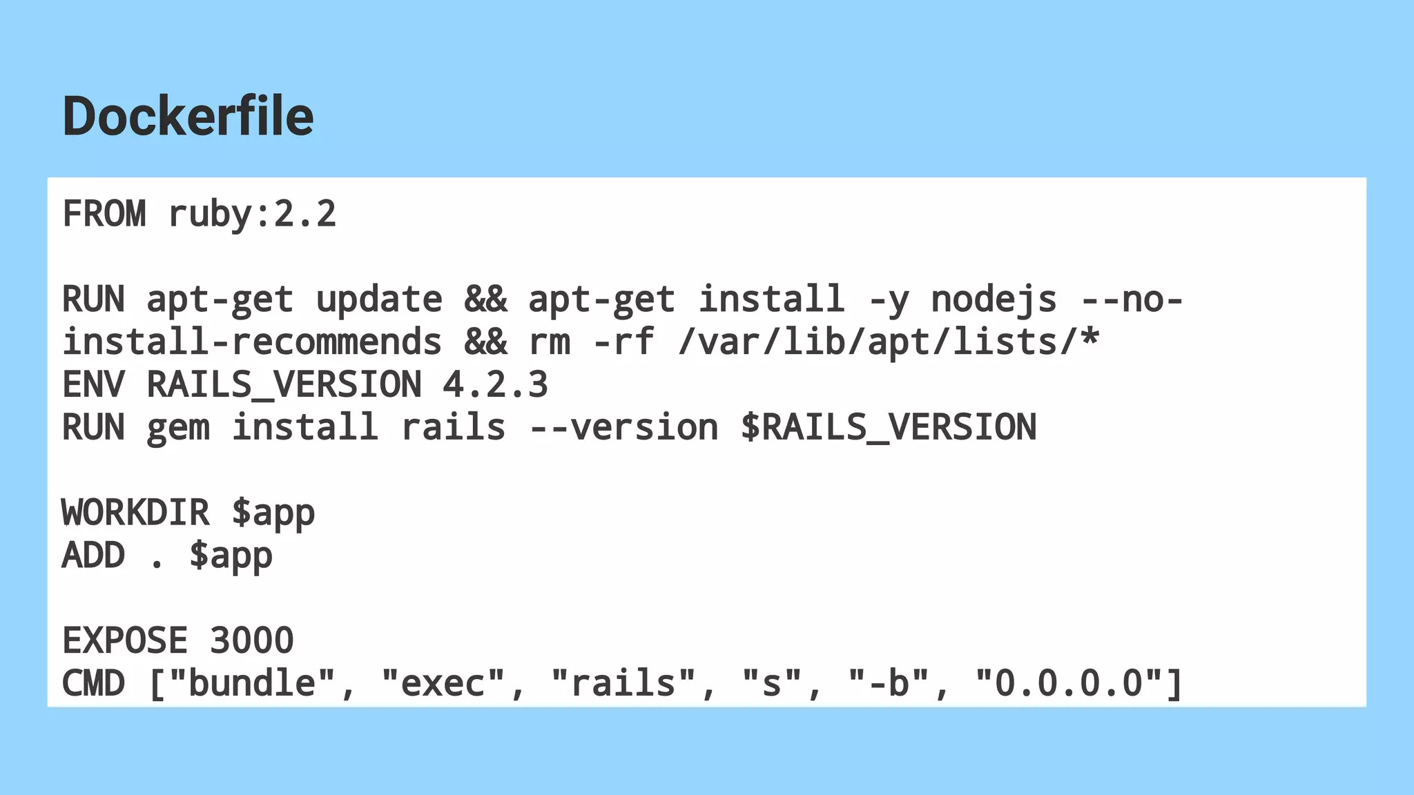 FROM ruby:2.2
RUN apt-get update && apt-get install -y nodejs --no-
install-recommends && rm -rf /var/lib/apt/lists/*
ENV RAILS_VERSION 4.2.3
RUN gem install rails --version $RAILS_VERSION
WORKDIR $app
ADD . $app
EXPOSE 3000
CMD ["bundle", "exec", "rails", "s", "-b", "0.0.0.0"]
Dockerfile
 