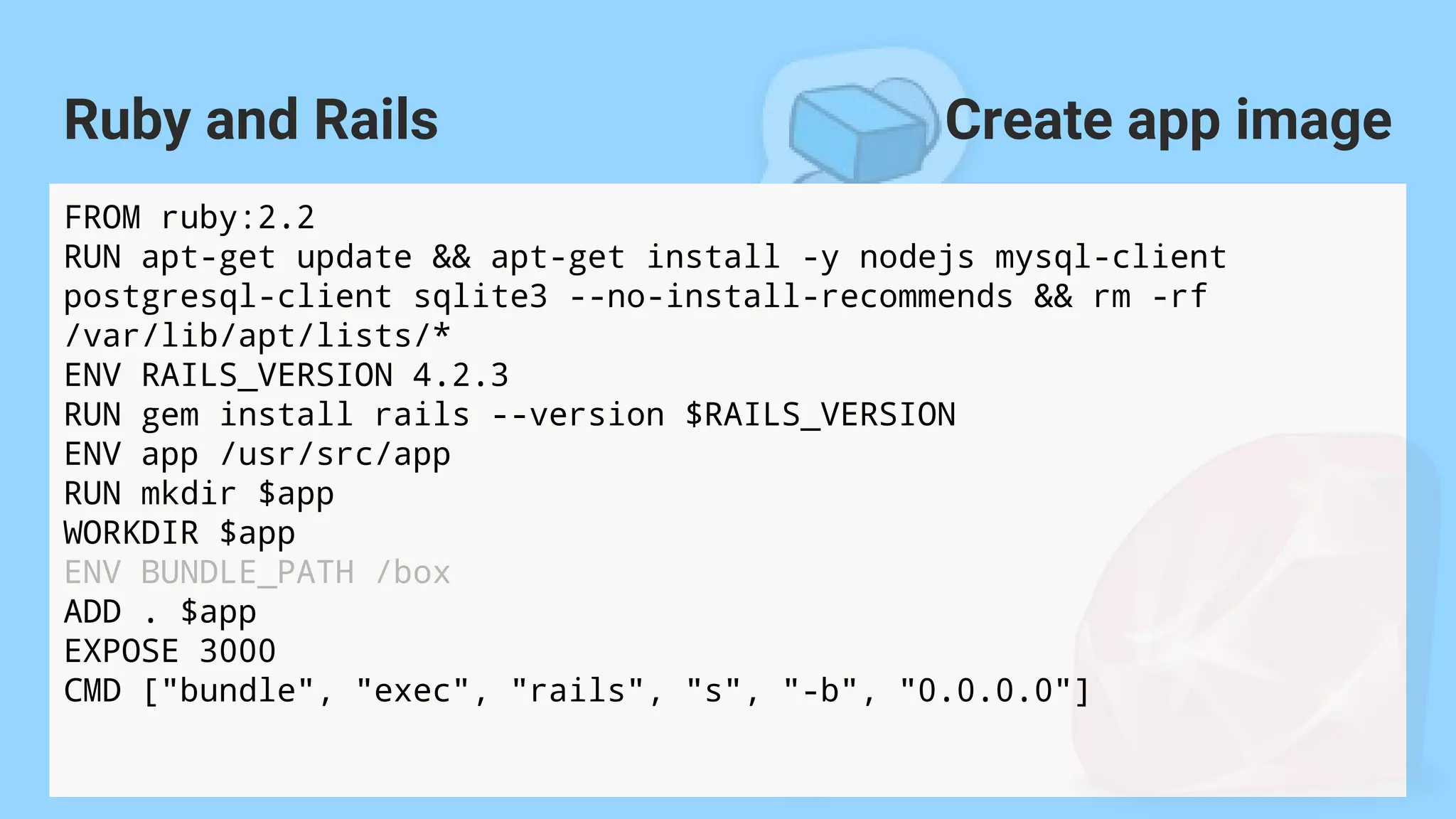 FROM ruby:2.2
RUN apt-get update && apt-get install -y nodejs mysql-client
postgresql-client sqlite3 --no-install-recommends && rm -rf
/var/lib/apt/lists/*
ENV RAILS_VERSION 4.2.3
RUN gem install rails --version $RAILS_VERSION
ENV app /usr/src/app
RUN mkdir $app
WORKDIR $app
ENV BUNDLE_PATH /box
ADD . $app
EXPOSE 3000
CMD ["bundle", "exec", "rails", "s", "-b", "0.0.0.0"]
Ruby and Rails Create app image
 