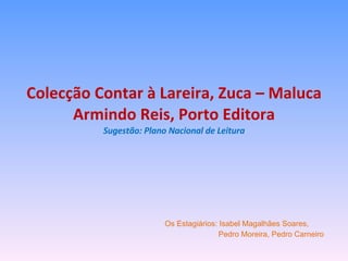 Colecção Contar à Lareira, Zuca – Maluca Armindo Reis, Porto Editora Sugestão: Plano Nacional de Leitura Os Estagiários: Isabel Magalhães Soares,  Pedro Moreira, Pedro Carneiro 