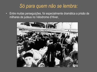 Só para quem não se lembra: Entre muitas perseguições, foi especialmente dramática a prisão de milhares de judeus no Vélodrome d’Hiver,  