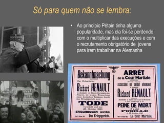 Só para quem não se lembra: Ao princípio Pétain tinha alguma popularidade, mas ela foi-se perdendo com o multiplicar das execuções e com o recrutamento obrigatório de  jovens para irem trabalhar na Alemanha 