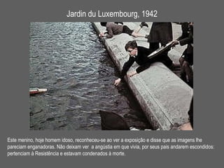 Jardin du Luxembourg, 1942 Este menino, hoje homem idoso, reconheceu-se ao ver a exposição e disse que as imagens lhe  pareciam enganadoras. Não deixam ver  a angústia em que vivia, por seus pais andarem escondidos: pertenciam à Resistência e estavam condenados à morte. 