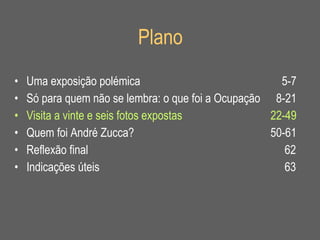 Plano Uma exposição polémica   5-7 Só para quem não se lembra: o que foi a Ocupação   8-21 Visita a vinte e seis fotos expostas 22-49 Quem foi André Zucca? 50-61 Reflexão final   62 Indicações úteis   63 