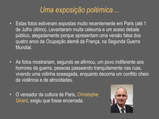Uma exposição polémica… Estas fotos estiveram expostas muito recentemente em Paris (até 1 de Julho último). Levantaram muita celeuma e um aceso debate público, alegadamente porque apresentam uma versão falsa dos quatro anos da  Ocupação  alemã da França, na Segunda Guerra Mundial.  As fotos mostrariam, segundo se afirmou, um povo indiferente aos horrores da guerra, pessoas passeando tranquilamente nas ruas, vivendo uma vidinha sossegada, enquanto decorria um conflito cheio de violência e de atrocidades. O vereador da cultura de Paris,  Christophe  Girard , exigiu que fosse encerrada.  