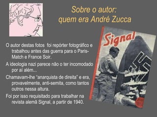 Sobre o autor:  quem era André Zucca O autor destas fotos  foi repórter fotográfico e trabalhou antes das guerra para o Paris- Match e France Soir.  A ideologia nazi parece não o ter incomodado por aí além... Chamavam-lhe “anarquista de direita” e era, provavelmente, anti-semita, como tantos outros nessa altura.  Foi por isso requisitado para trabalhar na revista alemã Signal, a partir de 1940. 