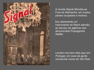 A revista Signal difundia-se  Fora da Alemanha, em muitos  países ocupados e neutros. Era claramente um Instrumento do Reich alemão, ao serviço da agência nazi denominada Propaganda Staffel. Lembro-me bem dela aqui em Portugal, em casa de gente conhecida nossa de Vila Real. 