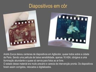 Diapositivos em côr André Zucca deixou centenas de diapositivos em Agfacolor, quase todos sobre a cidade  de Paris. Sendo uma película de baixa sensibilidade, apenas 16 ASA, obrigava a uma iluminação abundante e quase só servia para fotos ao ar livre.  O estado desse material era muito precário e carecia de intervenção pronta. Os diapositivos  foram assim corrigidos, retocados e digitalizados. 