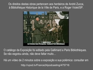 Os direitos destas obras pertencem aos herdeiros de André Zucca,  à Bibliothèque Historique de la Ville de Paris, e a Roger Violet/SP.  O catálogo da Exposição foi editado pela Gallimard e Paris Bibliothèques. Se não esgotou ainda, não deve faltar muito…   Há um vídeo de 2 minutos sobre a exposição e sua polémica: consultar em http://vpod.tv/France24podcasting/475716 