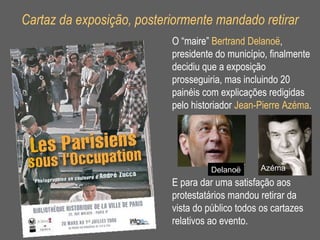 Cartaz da exposição, posteriormente mandado retirar O “maire”  Bertrand Delano ë , presidente do município, finalmente decidiu que a exposição prosseguiria, mas incluindo 20 painéis com explicações redigidas pelo historiador  Jean-Pierre Azéma . E para dar uma satisfação aos protestatários mandou retirar da vista do público todos os cartazes relativos ao evento. Delano ë Azéma 